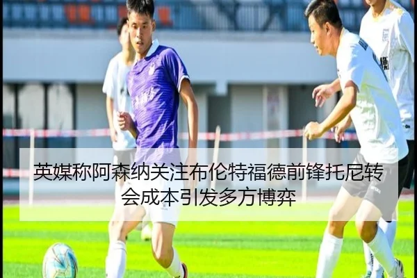 英媒称阿森纳关注布伦特福德前锋托尼转会成本引发多方博弈