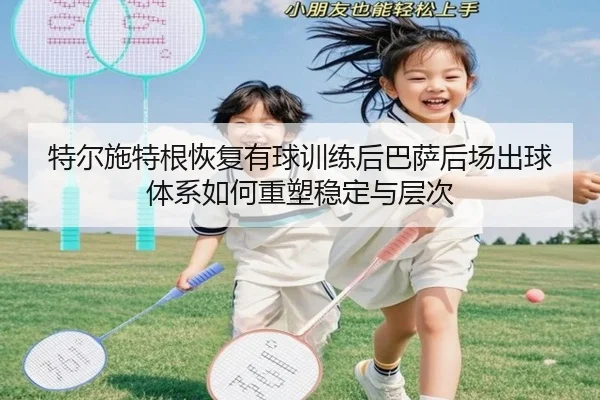 特尔施特根恢复有球训练后巴萨后场出球体系如何重塑稳定与层次